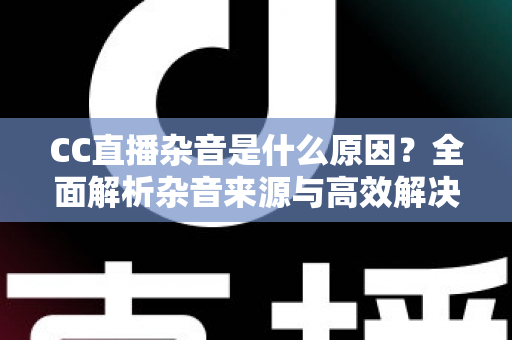 CC直播杂音是什么原因？全面解析杂音来源与高效解决方法指南