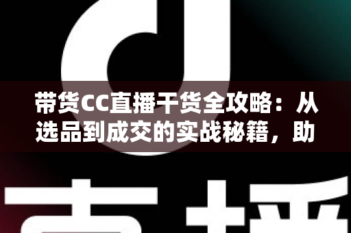 带货CC直播干货全攻略：从选品到成交的实战秘籍，助你打造高转化直播间