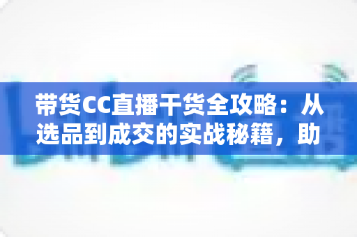 带货CC直播干货全攻略：从选品到成交的实战秘籍，助你打造高转化直播间