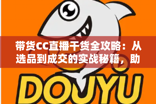 带货CC直播干货全攻略：从选品到成交的实战秘籍，助你打造高转化直播间