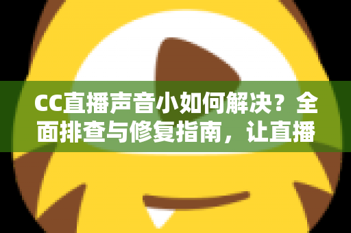 CC直播声音小如何解决？全面排查与修复指南，让直播音质清晰响亮