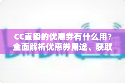 CC直播的优惠券有什么用？全面解析优惠券用途、获取方式与使用技巧