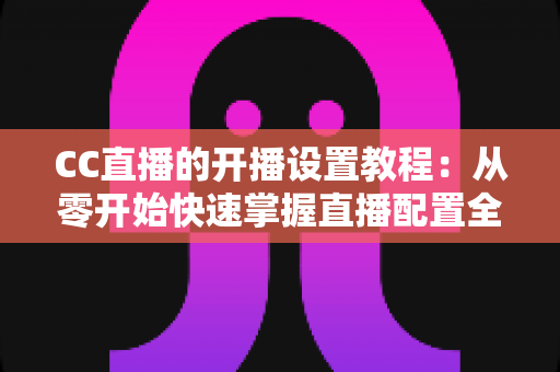 CC直播的开播设置教程:从零开始快速掌握直播配置全流程 CC直播的开播设置教程:从零开始快速掌握直播配置全流程