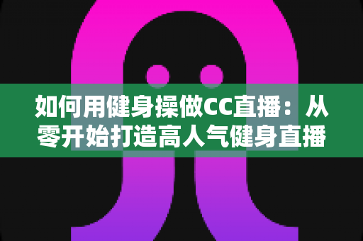 如何用健身操做CC直播:从零开始打造高人气健身直播间的完整攻略 如何用健身操做CC直播:从零开始打造高人气健身直播间的完整攻略