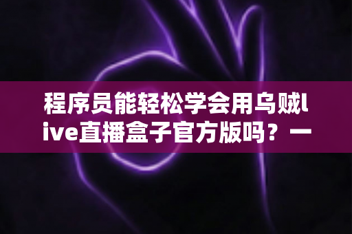 程序员能轻松学会用乌贼live直播盒子官方版吗？一文解析上手难度、核心功能与实操技巧