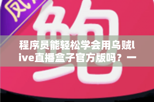 程序员能轻松学会用乌贼live直播盒子官方版吗？一文解析上手难度、核心功能与实操技巧