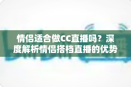 情侣适合做CC直播吗?深度解析情侣搭档直播的优势、挑战与成功攻略 情侣适合做CC直播吗?深度解析情侣搭档直播的优势、挑战与成功攻略