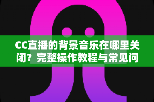 CC直播的背景音乐在哪里关闭?完整操作教程与常见问题详解 CC直播的背景音乐在哪里关闭?完整操作教程与常见问题详解