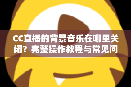 CC直播的背景音乐在哪里关闭?完整操作教程与常见问题详解 CC直播的背景音乐在哪里关闭?完整操作教程与常见问题详解
