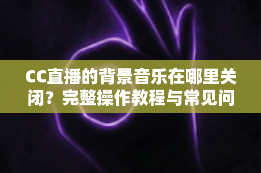 CC直播的背景音乐在哪里关闭?完整操作教程与常见问题详解 CC直播的背景音乐在哪里关闭?完整操作教程与常见问题详解