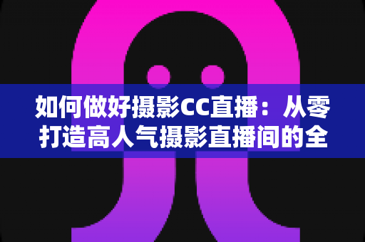 如何做好摄影CC直播:从零打造高人气摄影直播间的全流程实战指南 如何做好摄影CC直播:从零打造高人气摄影直播间的全流程实战指南