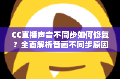 CC直播声音不同步如何修复？全面解析音画不同步原因与快速解决方案指南