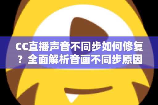 CC直播声音不同步如何修复？全面解析音画不同步原因与快速解决方案指南