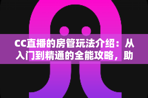 CC直播的房管玩法介绍：从入门到精通的全能攻略，助你成为直播间最靠谱的得力管家