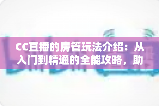 CC直播的房管玩法介绍：从入门到精通的全能攻略，助你成为直播间最靠谱的得力管家