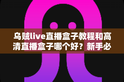 乌贼live直播盒子教程和高清直播盒子哪个好？新手必看的选购与使用全攻略