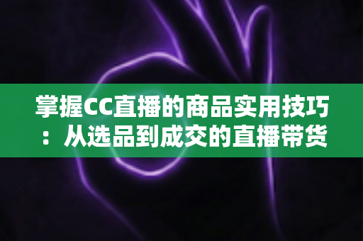 掌握CC直播的商品实用技巧:从选品到成交的直播带货全攻略 掌握CC直播的商品实用技巧:从选品到成交的直播带货全攻略