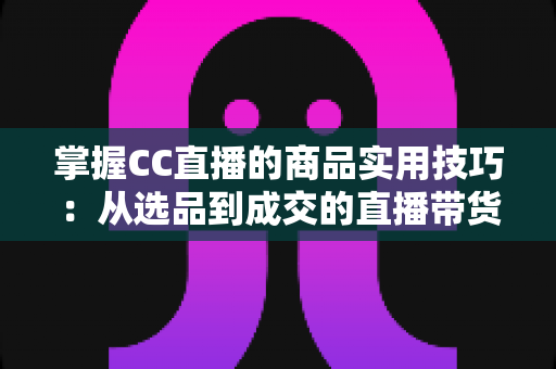 掌握CC直播的商品实用技巧:从选品到成交的直播带货全攻略 掌握CC直播的商品实用技巧:从选品到成交的直播带货全攻略