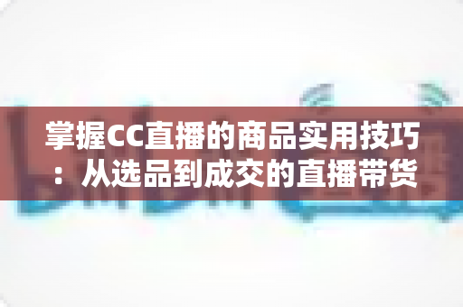 掌握CC直播的商品实用技巧:从选品到成交的直播带货全攻略 掌握CC直播的商品实用技巧:从选品到成交的直播带货全攻略