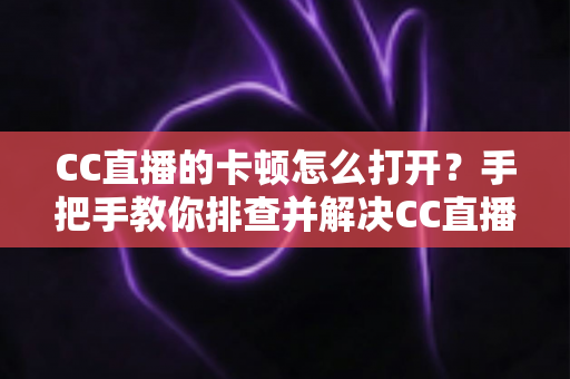 CC直播的卡顿怎么打开？手把手教你排查并解决CC直播卡顿的完整指南