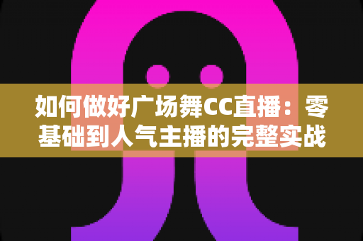 如何做好广场舞CC直播：零基础到人气主播的完整实战指南