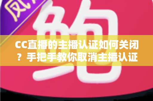 CC直播的主播认证如何关闭?手把手教你取消主播认证的完整流程与注意事项全解析 CC直播的主播认证如何关闭?手把手教你取消主播认证的完整流程与注意事项全解析