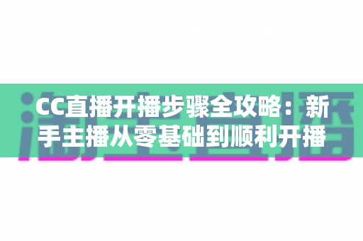CC直播开播步骤全攻略:新手主播从零基础到顺利开播的完整指南 CC直播开播步骤全攻略:新手主播从零基础到顺利开播的完整指南