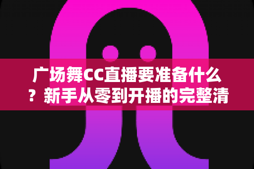 广场舞CC直播要准备什么？新手从零到开播的完整清单与实战攻略