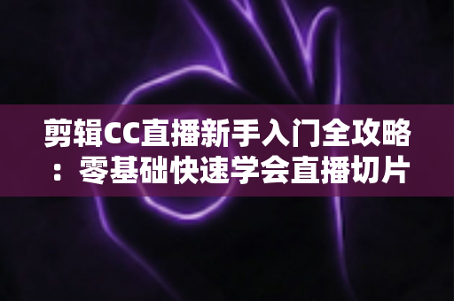 剪辑CC直播新手入门全攻略:零基础快速学会直播切片的实战教程与避坑指南 剪辑CC直播新手入门全攻略:零基础快速学会直播切片的实战教程与避坑指南