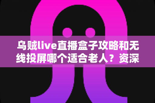 乌贼live直播盒子攻略和无线投屏哪个适合老人?资深实测对比帮您选对不选贵 乌贼live直播盒子攻略和无线投屏哪个适合老人?资深实测对比帮您选对不选贵