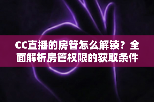 CC直播的房管怎么解锁？全面解析房管权限的获取条件、解锁步骤与管理技巧