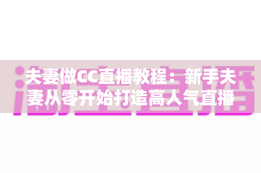 夫妻做CC直播教程:新手夫妻从零开始打造高人气直播间的完整指南 夫妻做CC直播教程:新手夫妻从零开始打造高人气直播间的完整指南
