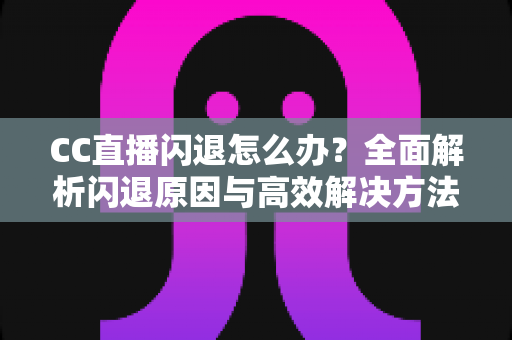 CC直播闪退怎么办？全面解析闪退原因与高效解决方法，助你畅享直播不中断