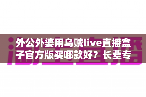 外公外婆用乌贼live直播盒子官方版买哪款好？长辈专属选购攻略与避坑全指南