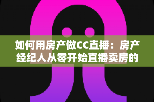 如何用房产做CC直播：房产经纪人从零开始直播卖房的实战全攻略