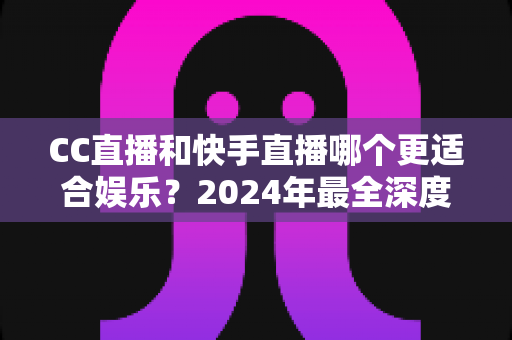 CC直播和快手直播哪个更适合娱乐？2024年最全深度对比评测与选择指南