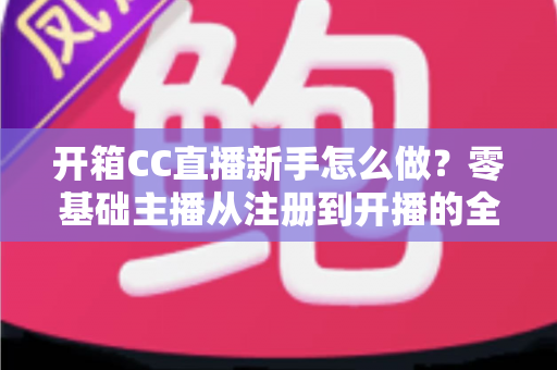 开箱CC直播新手怎么做？零基础主播从注册到开播的全流程实战指南