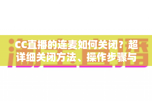 CC直播的连麦如何关闭?超详细关闭方法、操作步骤与常见问题全解析 CC直播的连麦如何关闭?超详细关闭方法、操作步骤与常见问题全解析