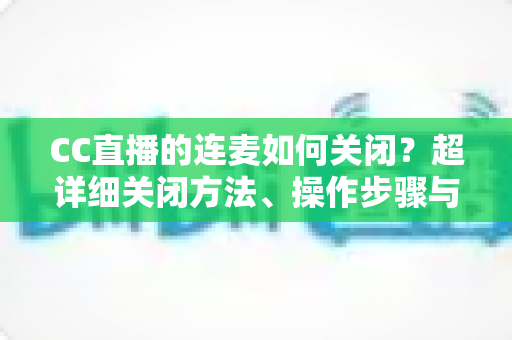 CC直播的连麦如何关闭?超详细关闭方法、操作步骤与常见问题全解析 CC直播的连麦如何关闭?超详细关闭方法、操作步骤与常见问题全解析