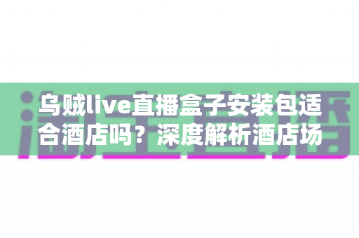 乌贼live直播盒子安装包适合酒店吗?深度解析酒店场景下的适用性与实用指南 乌贼live直播盒子安装包适合酒店吗?深度解析酒店场景下的适用性与实用指南