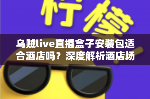 乌贼live直播盒子安装包适合酒店吗?深度解析酒店场景下的适用性与实用指南 乌贼live直播盒子安装包适合酒店吗?深度解析酒店场景下的适用性与实用指南