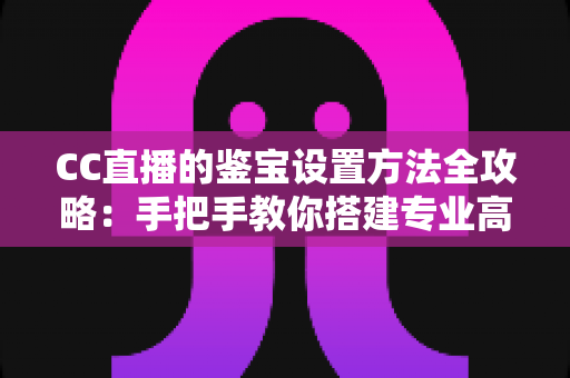 CC直播的鉴宝设置方法全攻略：手把手教你搭建专业高人气的鉴宝直播间
