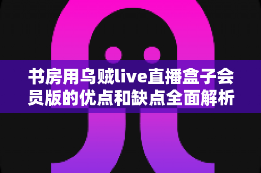 书房用乌贼live直播盒子会员版的优点和缺点全面解析：入手前必读指南