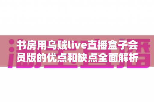 书房用乌贼live直播盒子会员版的优点和缺点全面解析：入手前必读指南