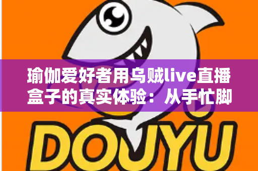 瑜伽爱好者用乌贼live直播盒子的真实体验：从手忙脚乱到从容开播的心得分享