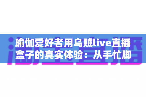 瑜伽爱好者用乌贼live直播盒子的真实体验：从手忙脚乱到从容开播的心得分享