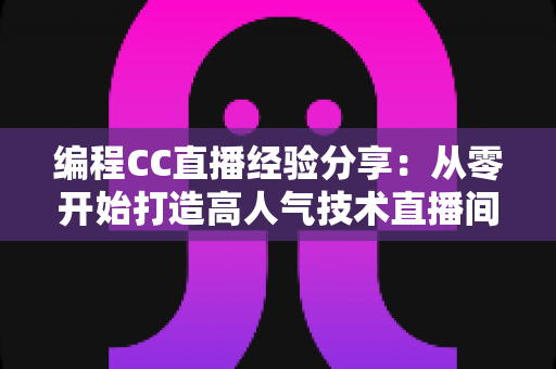 编程CC直播经验分享：从零开始打造高人气技术直播间的实战指南