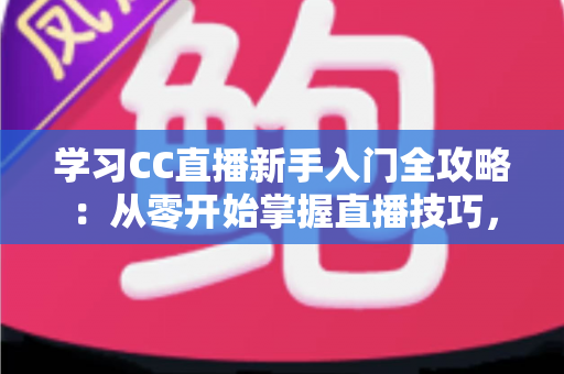 学习CC直播新手入门全攻略：从零开始掌握直播技巧，快速开启你的主播之路