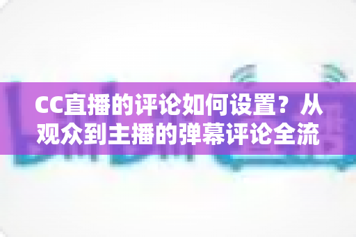 CC直播的评论如何设置?从观众到主播的弹幕评论全流程设置指南 CC直播的评论如何设置?从观众到主播的弹幕评论全流程设置指南