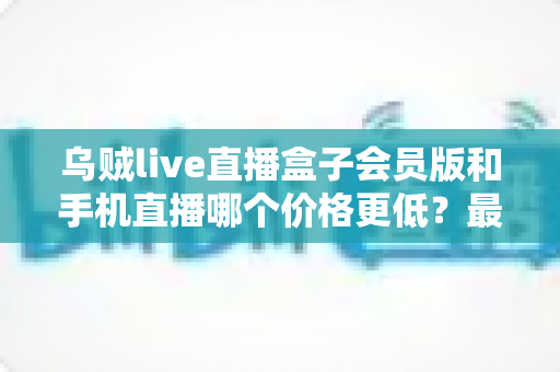 乌贼live直播盒子会员版和手机直播哪个价格更低？最新价格对比与省钱选购全指南